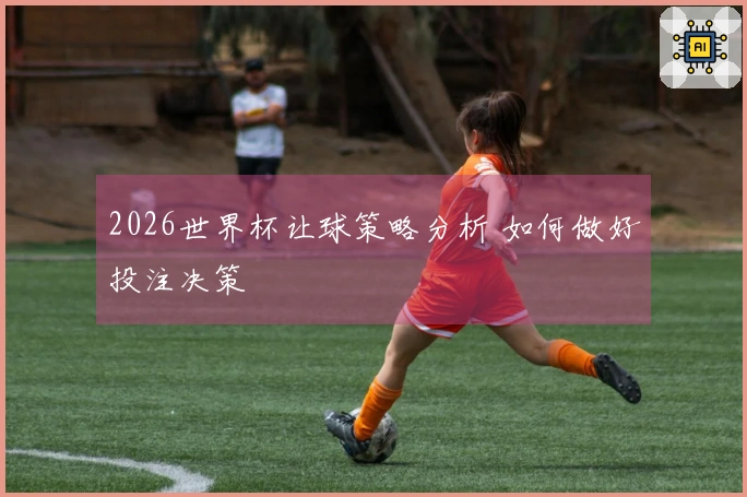 2026世界杯让球策略分析 如何做好投注决策